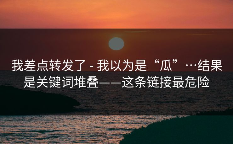 我差点转发了 - 我以为是“瓜”…结果是关键词堆叠——这条链接最危险