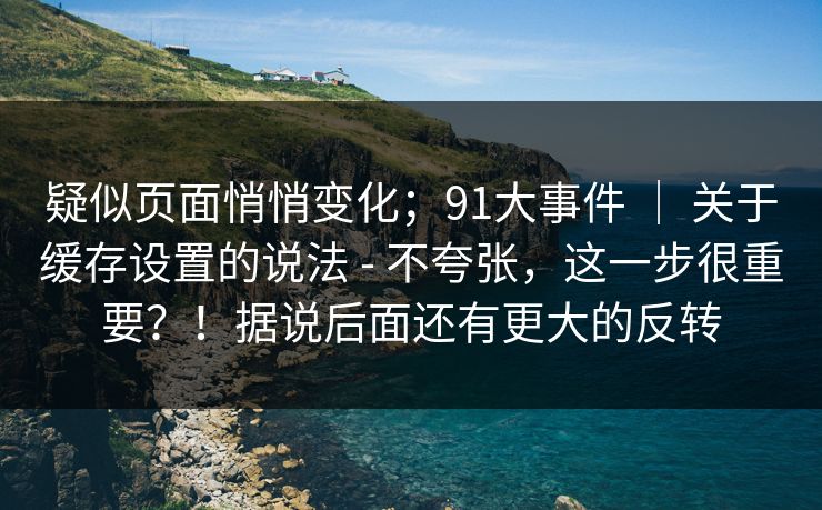 疑似页面悄悄变化；91大事件 ｜ 关于缓存设置的说法 - 不夸张，这一步很重要？！据说后面还有更大的反转