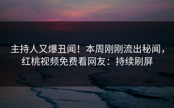 主持人又爆丑闻!本周刚刚流出秘闻,红桃视频免费看网友:持续刷屏