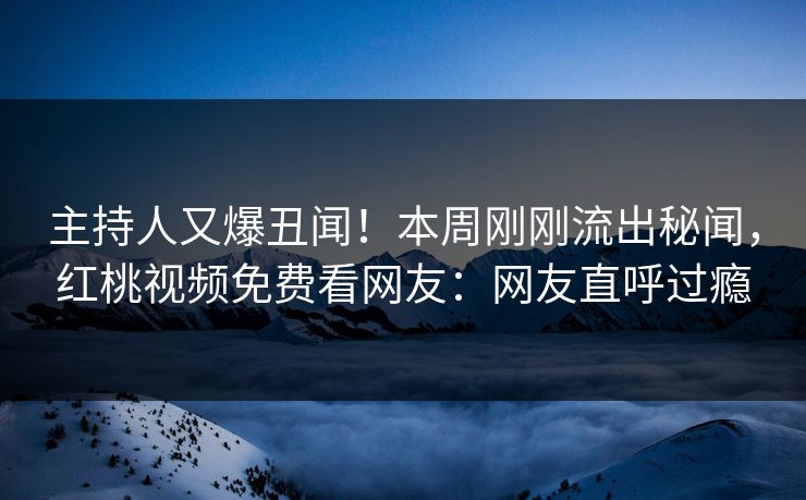 主持人又爆丑闻!本周刚刚流出秘闻,红桃视频免费看网友:网友直呼过瘾
