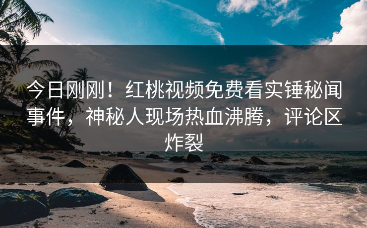 今日刚刚!红桃视频免费看实锤秘闻事件,神秘人现场热血沸腾,评论区炸裂