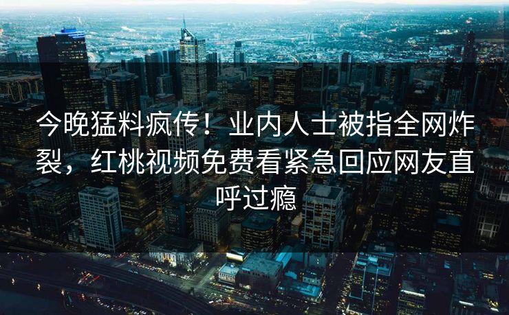 今晚猛料疯传!业内人士被指全网炸裂,红桃视频免费看紧急回应网友直呼过瘾