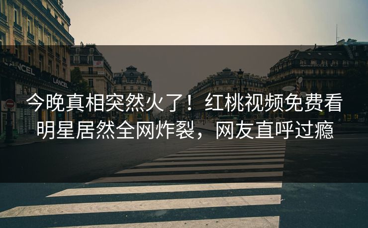 今晚真相突然火了!红桃视频免费看明星居然全网炸裂,网友直呼过瘾