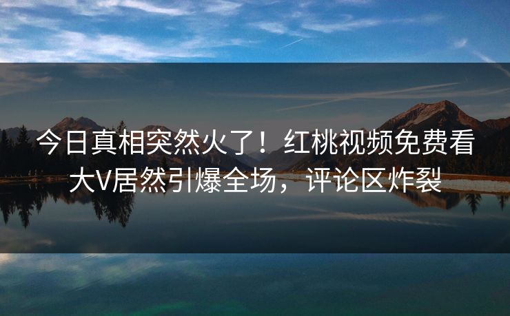今日真相突然火了!红桃视频免费看大V居然引爆全场,评论区炸裂