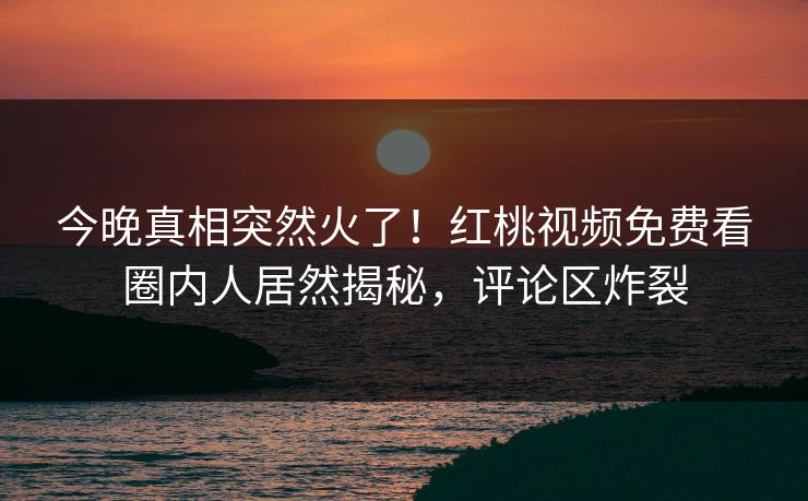 今晚真相突然火了!红桃视频免费看圈内人居然揭秘,评论区炸裂