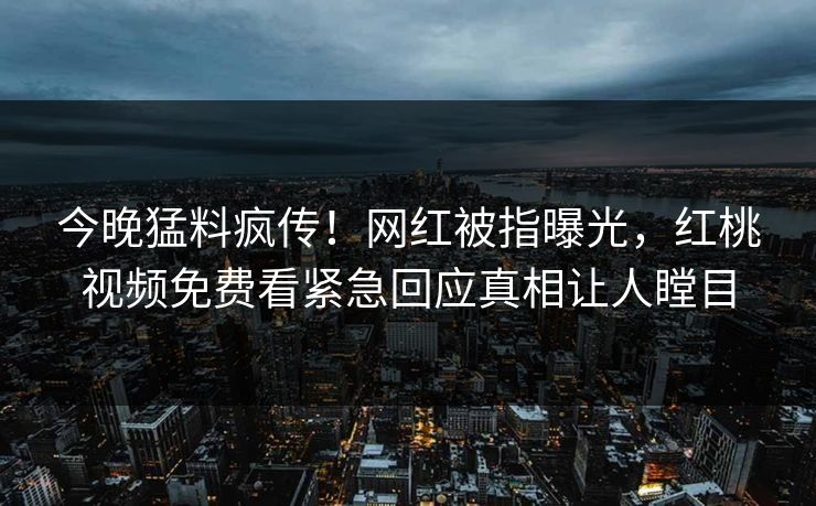 今晚猛料疯传!网红被指曝光,红桃视频免费看紧急回应真相让人瞠目