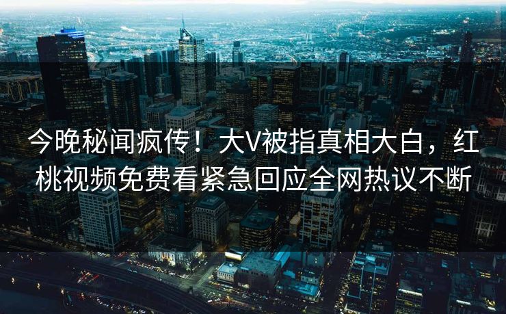 今晚秘闻疯传!大V被指真相大白,红桃视频免费看紧急回应全网热议不断