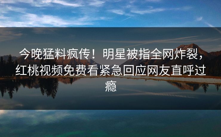 今晚猛料疯传!明星被指全网炸裂,红桃视频免费看紧急回应网友直呼过瘾