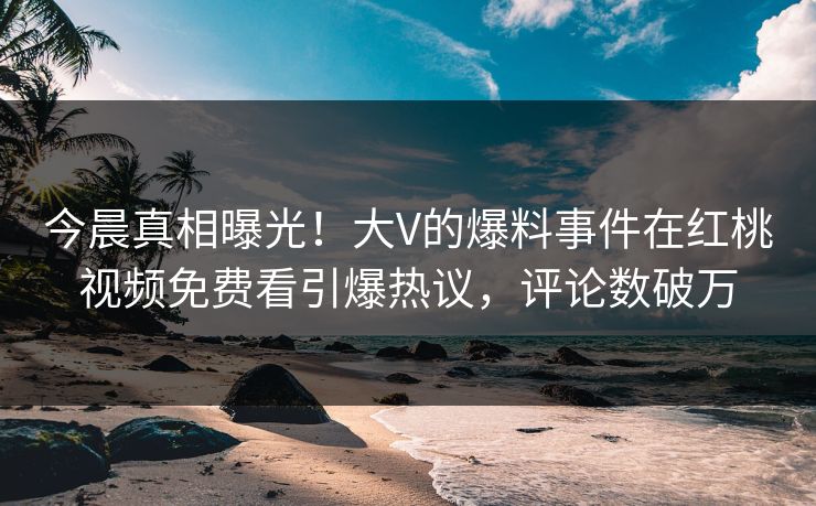 今晨真相曝光!大V的爆料事件在红桃视频免费看引爆热议,评论数破万 今晨真相曝光!大V的爆料事件在红桃视频免费看引爆热议,评论数破万