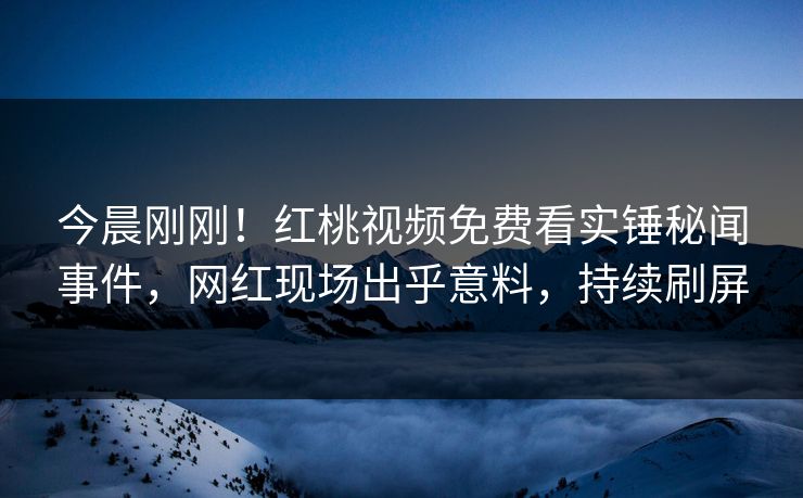 今晨刚刚!红桃视频免费看实锤秘闻事件,网红现场出乎意料,持续刷屏 今晨刚刚!红桃视频免费看实锤秘闻事件,网红现场出乎意料,持续刷屏