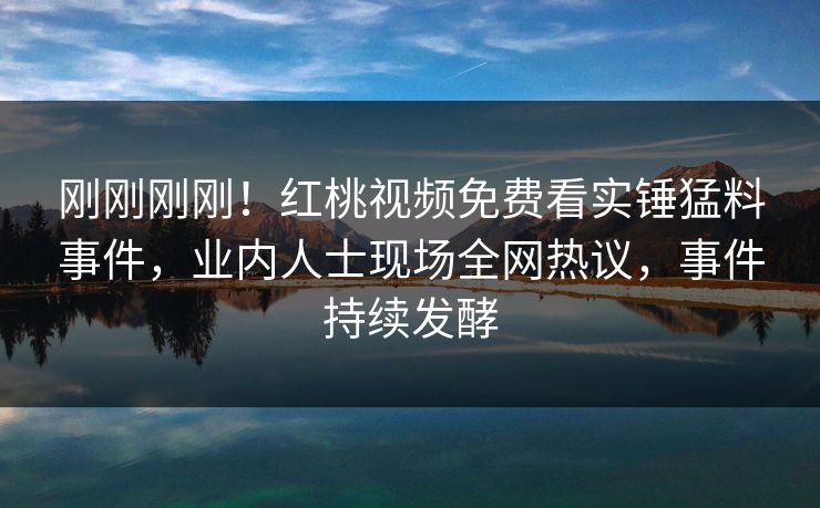 刚刚刚刚!红桃视频免费看实锤猛料事件,业内人士现场全网热议,事件持续发酵