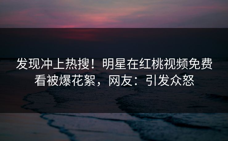 发现冲上热搜!明星在红桃视频免费看被爆花絮,网友:引发众怒 发现冲上热搜!明星在红桃视频免费看被爆花絮,网友:引发众怒
