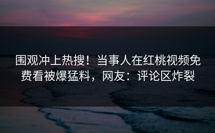 围观冲上热搜!当事人在红桃视频免费看被爆猛料,网友:评论区炸裂 围观冲上热搜!当事人在红桃视频免费看被爆猛料,网友:评论区炸裂