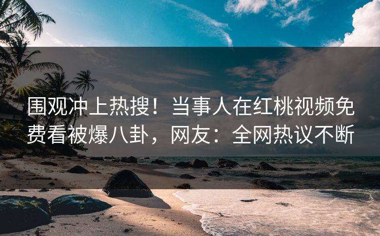 围观冲上热搜!当事人在红桃视频免费看被爆八卦,网友:全网热议不断 围观冲上热搜!当事人在红桃视频免费看被爆八卦,网友:全网热议不断