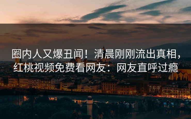 圈内人又爆丑闻!清晨刚刚流出真相,红桃视频免费看网友:网友直呼过瘾 圈内人又爆丑闻!清晨刚刚流出真相,红桃视频免费看网友:网友直呼过瘾