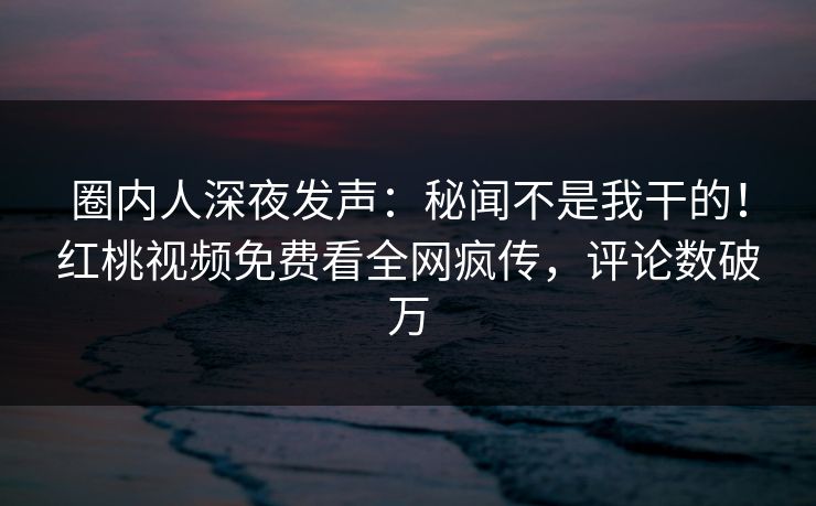 圈内人深夜发声:秘闻不是我干的!红桃视频免费看全网疯传,评论数破万 圈内人深夜发声:秘闻不是我干的!红桃视频免费看全网疯传,评论数破万