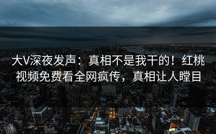 大V深夜发声：真相不是我干的！红桃视频免费看全网疯传，真相让人瞠目