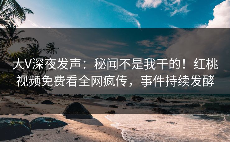大V深夜发声:秘闻不是我干的!红桃视频免费看全网疯传,事件持续发酵 大V深夜发声:秘闻不是我干的!红桃视频免费看全网疯传,事件持续发酵