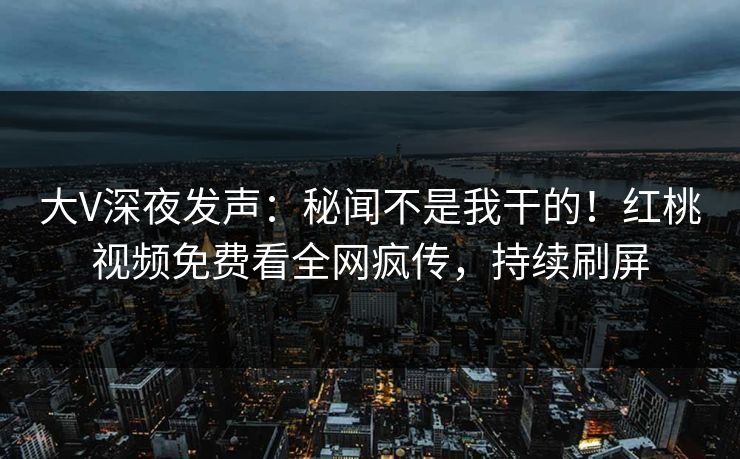 大V深夜发声:秘闻不是我干的!红桃视频免费看全网疯传,持续刷屏 大V深夜发声:秘闻不是我干的!红桃视频免费看全网疯传,持续刷屏