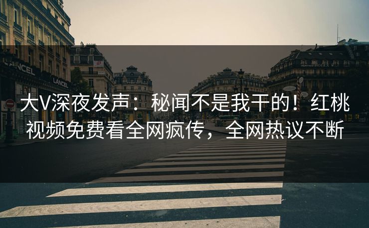 大V深夜发声:秘闻不是我干的!红桃视频免费看全网疯传,全网热议不断 大V深夜发声:秘闻不是我干的!红桃视频免费看全网疯传,全网热议不断