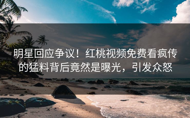 明星回应争议!红桃视频免费看疯传的猛料背后竟然是曝光,引发众怒 明星回应争议!红桃视频免费看疯传的猛料背后竟然是曝光,引发众怒