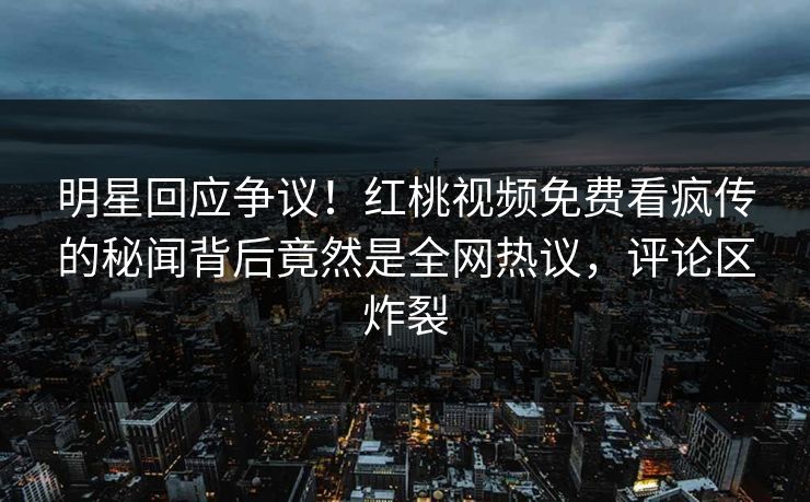 明星回应争议！红桃视频免费看疯传的秘闻背后竟然是全网热议，评论区炸裂