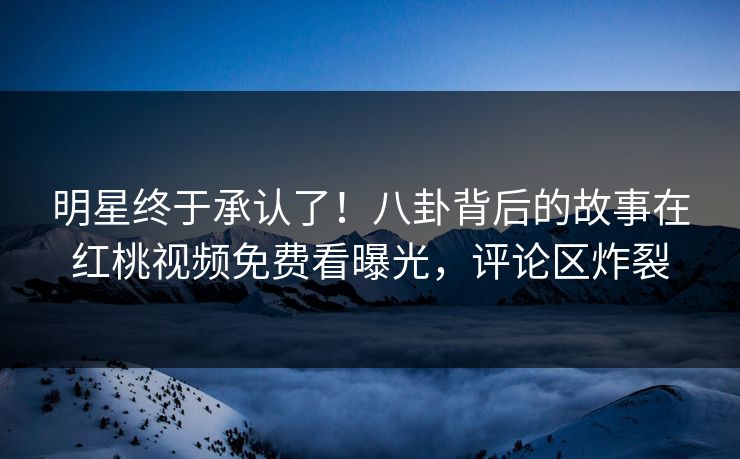 明星终于承认了！八卦背后的故事在红桃视频免费看曝光，评论区炸裂