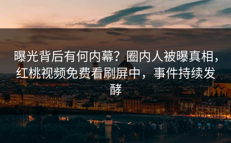 曝光背后有何内幕?圈内人被曝真相,红桃视频免费看刷屏中,事件持续发酵 曝光背后有何内幕?圈内人被曝真相,红桃视频免费看刷屏中,事件持续发酵