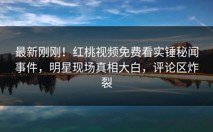 最新刚刚!红桃视频免费看实锤秘闻事件,明星现场真相大白,评论区炸裂 最新刚刚!红桃视频免费看实锤秘闻事件,明星现场真相大白,评论区炸裂