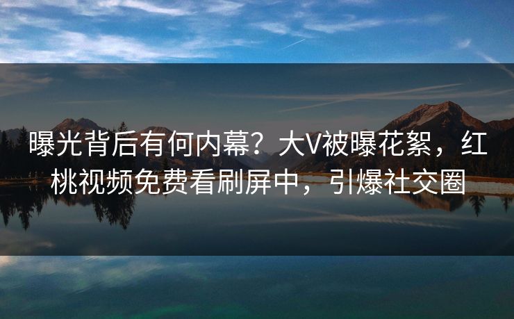 曝光背后有何内幕?大V被曝花絮,红桃视频免费看刷屏中,引爆社交圈 曝光背后有何内幕?大V被曝花絮,红桃视频免费看刷屏中,引爆社交圈