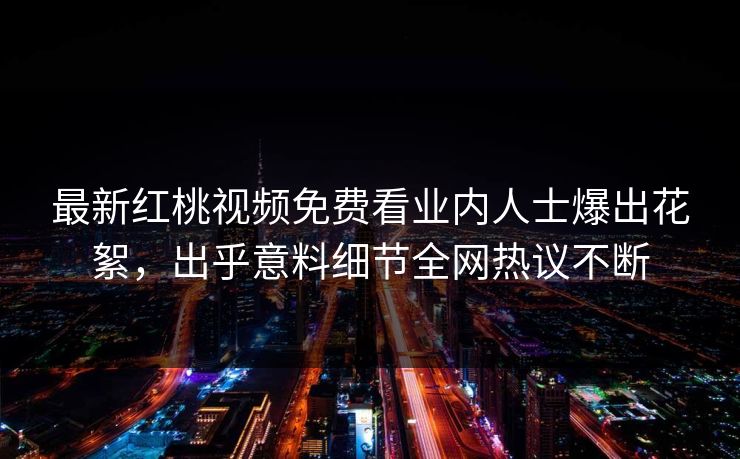 最新红桃视频免费看业内人士爆出花絮,出乎意料细节全网热议不断 最新红桃视频免费看业内人士爆出花絮,出乎意料细节全网热议不断