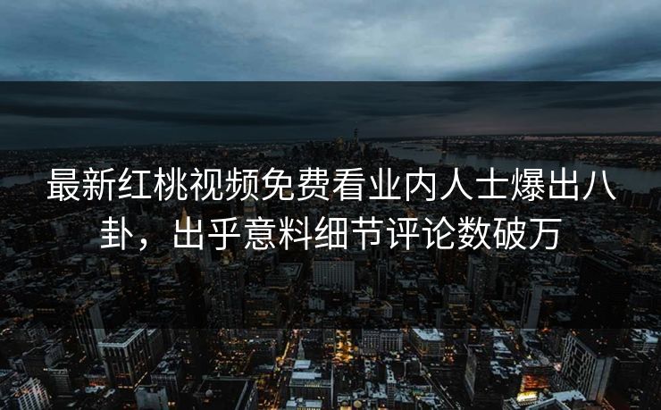 最新红桃视频免费看业内人士爆出八卦,出乎意料细节评论数破万 最新红桃视频免费看业内人士爆出八卦,出乎意料细节评论数破万