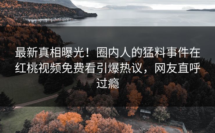 最新真相曝光!圈内人的猛料事件在红桃视频免费看引爆热议,网友直呼过瘾 最新真相曝光!圈内人的猛料事件在红桃视频免费看引爆热议,网友直呼过瘾