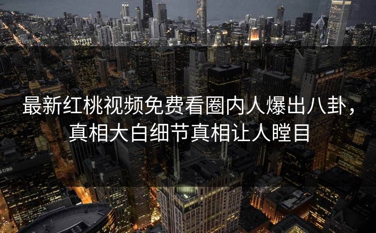 最新红桃视频免费看圈内人爆出八卦,真相大白细节真相让人瞠目 最新红桃视频免费看圈内人爆出八卦,真相大白细节真相让人瞠目