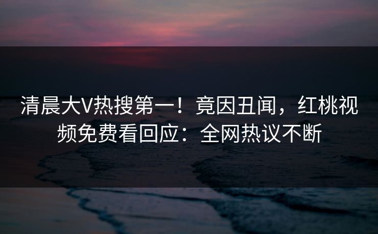 清晨大V热搜第一!竟因丑闻,红桃视频免费看回应:全网热议不断