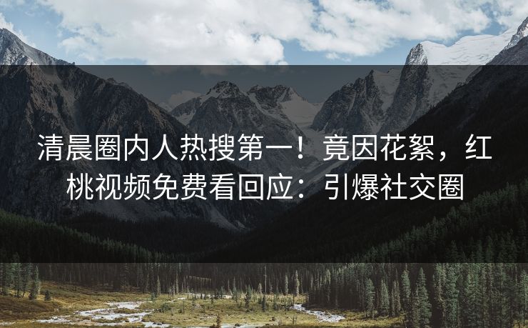 清晨圈内人热搜第一!竟因花絮,红桃视频免费看回应:引爆社交圈