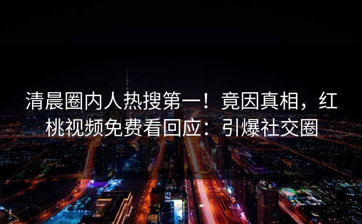 清晨圈内人热搜第一!竟因真相,红桃视频免费看回应:引爆社交圈
