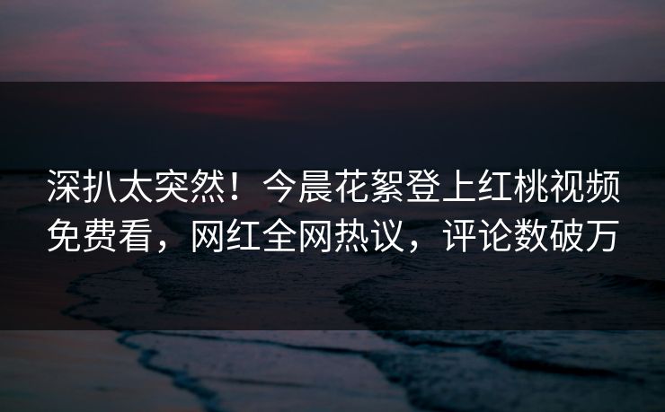 深扒太突然!今晨花絮登上红桃视频免费看,网红全网热议,评论数破万