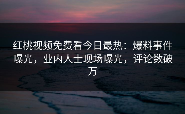红桃视频免费看今日最热:爆料事件曝光,业内人士现场曝光,评论数破万
