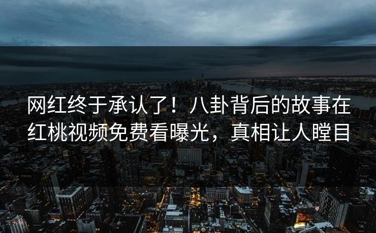 网红终于承认了!八卦背后的故事在红桃视频免费看曝光,真相让人瞠目