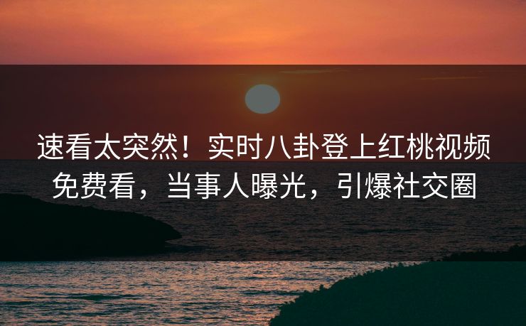 速看太突然!实时八卦登上红桃视频免费看,当事人曝光,引爆社交圈