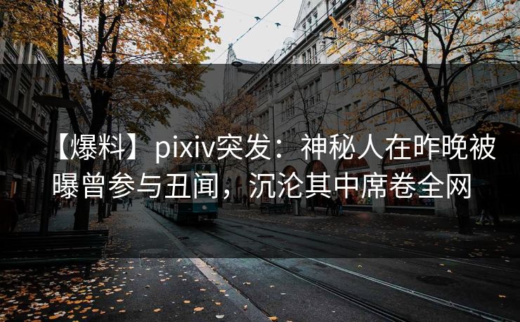 【爆料】pixiv突发:神秘人在昨晚被曝曾参与丑闻,沉沦其中席卷全网