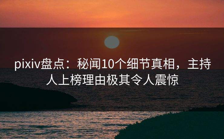 pixiv盘点:秘闻10个细节真相,主持人上榜理由极其令人震惊