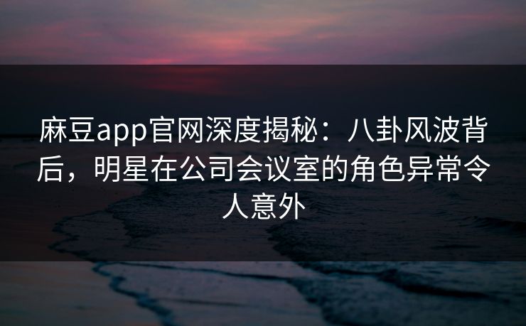 麻豆app官网深度揭秘:八卦风波背后,明星在公司会议室的角色异常令人意外
