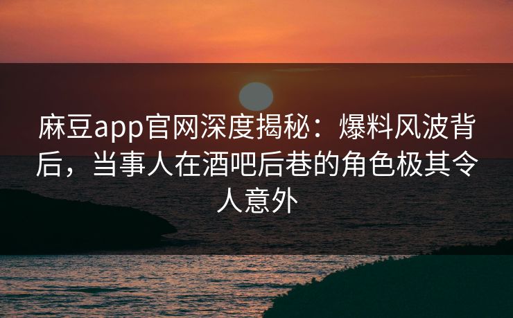 麻豆app官网深度揭秘:爆料风波背后,当事人在酒吧后巷的角色极其令人意外