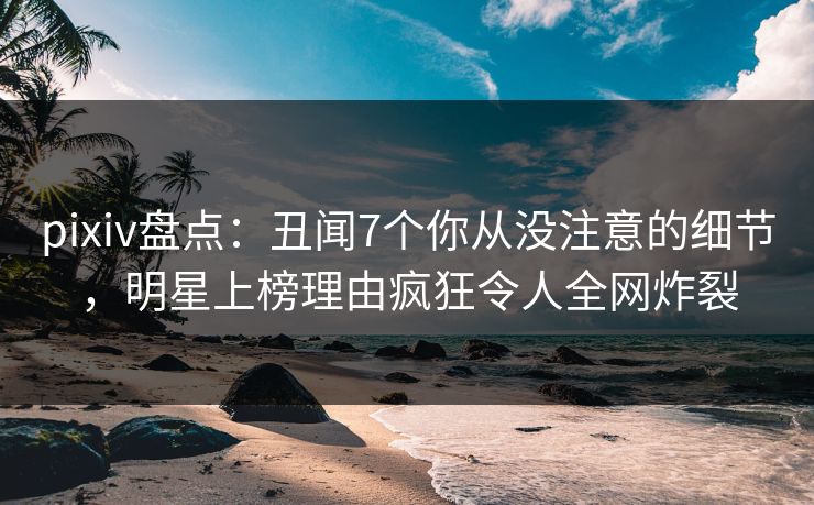 pixiv盘点:丑闻7个你从没注意的细节,明星上榜理由疯狂令人全网炸裂