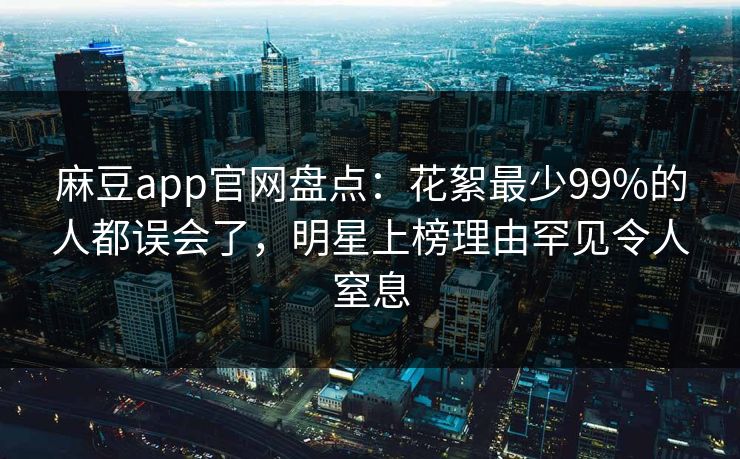 麻豆app官网盘点:花絮最少99%的人都误会了,明星上榜理由罕见令人窒息