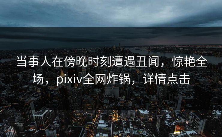 当事人在傍晚时刻遭遇丑闻,惊艳全场,pixiv全网炸锅,详情点击