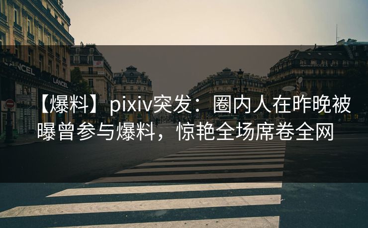 【爆料】pixiv突发：圈内人在昨晚被曝曾参与爆料，惊艳全场席卷全网
