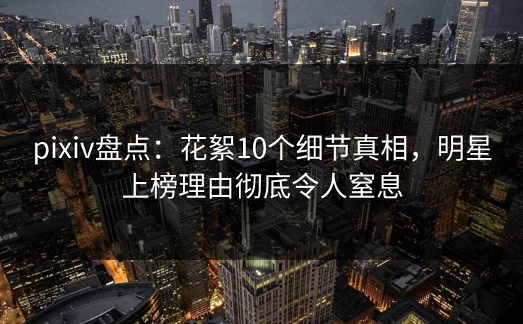 pixiv盘点:花絮10个细节真相,明星上榜理由彻底令人窒息